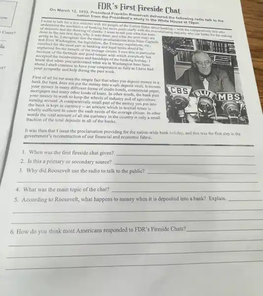 FDR 's First Fireside Chat
On March 12,1933, President Bonday it dalivered the following radio talk to the
nation from the Prosidont's study in House at 10pm.
I want to talk for few minutes with the people of the United States
understand the mechanics of banking but more particularly with the overwhelming majority who use banks for the making and the drawing of checks. I want to tell you what has been
done in the last few days, why it was done, and what the next steps are
going to be. I that the many proclamations from State Capitols
and from Washington, the legislation the Treasury regulations, etc.
couched for the most part in banking and legal terms should be
explained for the benefit of the average citizen. I owe this in particular
of the fortitude and good temper with which everybody has
accepted the inconvenience and hardships of the hich everybody has
know that when you understand what we in Washington have been
about I shall continue to have your cooperation as fully as I have had
your sympathy and help during the past
First of all let me state the simple fact that when you deposit money in a
bank the bank does not put the money into a safe deposit vault It invests
your money in many different forms of credit-bonds commercial paper,
mortgages and many other kinds of loans. In other words, the bank puts
your money to work to keep the wheels of industry and of agriculture
turning around. A comparatively small part of the money you put into
the bank is kept in - an amount which in normal times is
wholly sufficient to cover the cash needs of the average citizen. In other
words the total amount of all the currency in the country is only a small
fraction of the total deposits in all of the banks.
It was then that I issue the proclamation providing for the nation-wide bank holiday, and this was the first step in the
government's reconstruction of our financial and economic fabric.
1. When was the first fireside chat given? __
2. Is this a primary or secondary source? __
3. Why did Roosevelt use the radio to talk to the public? __
4. What was the main topic of the chat? __
5. According to Roosevelt, what happens to money when it is deposited into a bank? Explain.
__
__