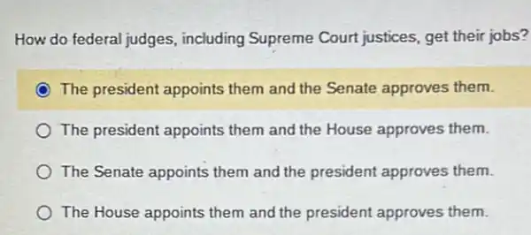 How do federal judges , including Supreme Court justices, get their jobs?
The president appoints them and the Senate approves them.
The president appoints them and the House approves them.
The Senate appoints them and the president approves them.
The House appoints them and the president approves them.