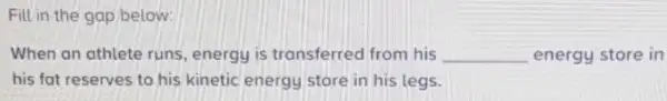 Fill in the gap below:
When an athlete runs energy is transferred from his __ energy store in
his fat reserves to his kinetic energy store in his legs.