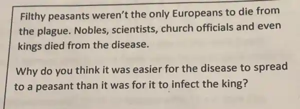 Filthy peasants weren't the only Europeans to die from
the plague Nobles, scientists , church officials and even
kings died from the disease.
Why do you think it was easier for the disease to spread
to a peasant than it was for it to infect the king?