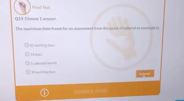 Final Test
Q19. Choose 1 answer.
The maximum time frame for an assessment from the point of referral to conclude is:
) 45 working days
14 days
1 calendar month
30 working days