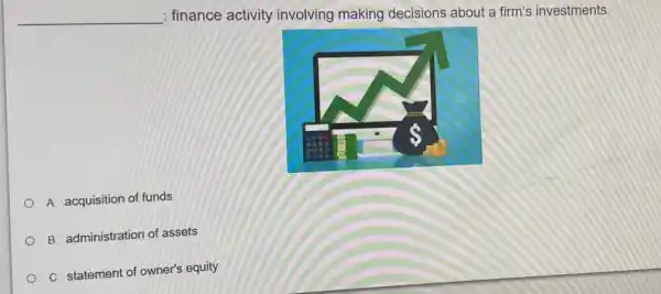 __
: finance activity involving making decisions about a firm's investments.
A. acquisition of funds
B. administration of assets
C. statement of owner's equity