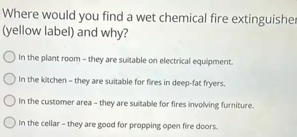 Where would you find a wet chemical fire extinguisher
(yellow label) and why?
In the plant room on electrical equipment.
In the kitchen -they are suitable for fires in deep-fat fryers.
In the customer area - they are suitable for fires involving furniture.
C In the cellar -they are good for propping open fire doors.