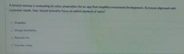 A fintech startup is evaluating its value proposition for an app that simplifies investment for beginners. To ensure alignment with
customer needs, they should primarily focus on which element of value?
Simplifies
Design/Aesthetics
Rewards Me
Provides Hope