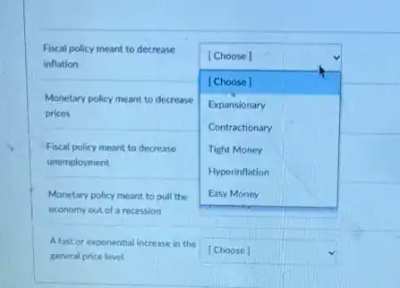 Fiscal policy meant to decrease inflation
Monetary policy meant to decrease prices
Fiscal policy meant to decrease unemployment
Monetary policy meant to pull the economy out of a recession
A fast or exponential increase in the general price level
[Choose]
Expansionary
Contractionary
Tight Money
Hyperinflation
Easy Money
[Choose]