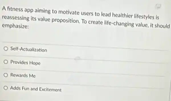 A fitness app aiming to motivate users to lead healthier lifestyles is
reassessing its value proposition. To create life-changing value, it should
emphasize:
Self-Actualization
Provides Hope
Rewards Me
Adds Fun and Excitement