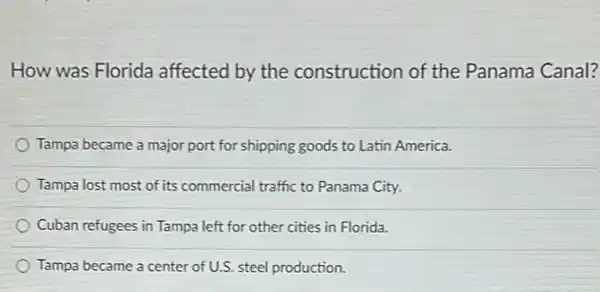 How was Florida affected by the construction of the Panama Canal?
Tampa became a major port for shipping goods to Latin America.
Tampa lost most of its commercial traffic to Panama City.
Cuban refugees in Tampa left for other cities in Florida.
Tampa became a center of U.S. steel production.