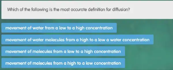 Which of the following is the most accurate definition for diffusion?
movement of water from a low to a high concentration
movement of water molecules from a high to a low a water concentration
movement of molecules from a low to a high concentration
movement of molecules from a high to a low concentration