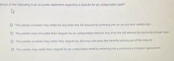 Which of the following is an accurate statement regarding a dispute for an unliquidated debt?
The parties involved may settle for less than the full amount by entering into an accord and satisfaction.
The parties may not settle their dispute for an unliquidated debt for less than the full amount by pursuing a legal case
The parties involved may settle their dispute by allowing one party the benefits arising out of the dispute
The parties may settle their dispute for an unliquidated debt by entering into a promissory estoppe!agreement