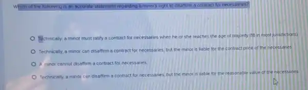 Which of the following is an accurate statement regarding a minor's right to disaffirm a contract for necessaries?
Technically, a minor must ratify a contract for necessaries when he or she reaches the age of majority (18 in most jurisdictions).
Technically, a minor can disaffirm a contract for necessaries, but the minor is liable for the contract price of the necessaries
A minor cannot disaffirm a contract for necessaries
Technically, a minor can disaffirm a contract for necessaries, but the minor is liable for the reasonable value of the necessaries.