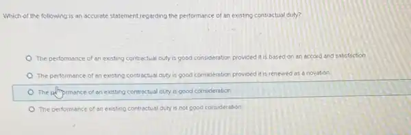 Which of the following is an accurate statement regarding the performance of an existing contractual duty?
The performance of an existing contractual duty is good consideration provided it based on an accord and satisfaction
The performance of an existing contractual duty is good consideration provided it is renewed as a novation
The polmprmance of an existing contractual duty is good consideration.
The performance of an existing contractual duty is not good consideration