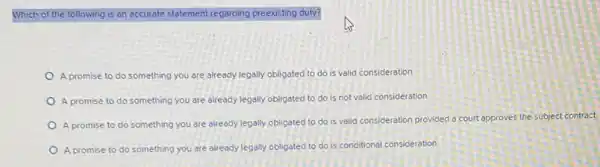 Which of the following is an accurate statement regarding preexisting duty?
A promise to do something you are already legally obligated to do is valid consideration
A promise to do something you are already legally obligated to do is not valid consideration
A promise to do something you are already legally obligated to do is valid consideration provided a court approves the subject contract.
A promise to do something you are already legally obligated to do is conditional consideration.