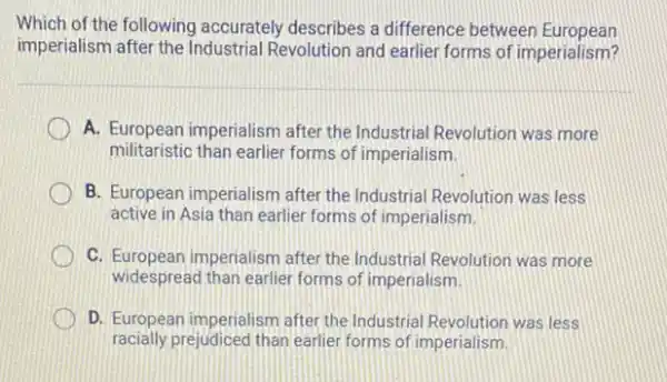 Which of the following accurately describes a difference between European
imperialism after the Revolution and earlier forms of imperialism?
A. European imperialism after the Industrial Revolution was more
militaristic than earlier forms of imperialism
B. European imperialism after the Industrial Revolution was less
active in Asia than earlier forms of imperialism,
C. European imperialism after the Industrial Revolution was more
widespread than earlier forms of imperialism
D. European imperialism after the Industrial Revolution was less
racially prejudiced than earlier forms of imperialism.