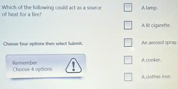 Which of the following could act as a source
of heat for a fire?
Choose four options then select Submit.
Remember
Choose 4 options
A lamp.
A lit cigarette.
An aerosol spray.
A cooker.
A clothes iron.