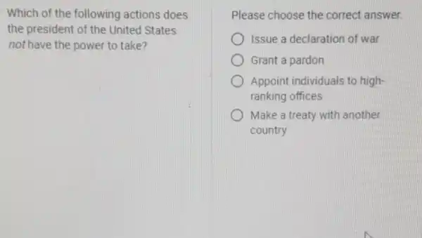 Which of the following actions does
the president of the United States
not have the power to take?
Please choose the correct answer.
Issue a declaration of war
D Grant a pardon
Appoint individuals to high-
ranking offices
D Make a treaty with another
country