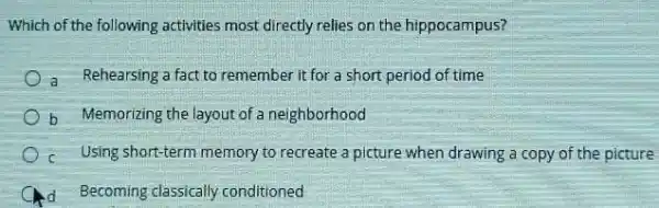 Which of the following activities most directly relies on the hippocampus?
a Rehearsing a fact to remember it for a short period of time
b Memorizing the layout of a neighborhood
c Using short-term memory to recreate a picture when drawing a copy of the picture
C Ad Becoming classically conditioned