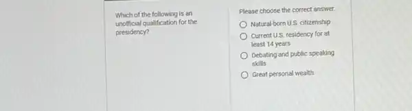 Which of the following is an
unofficial qualification for the
presidency?
Please choose the correct answer.
Natural-born U.S. citizenship
Current U.S. residency for at
least 14 years
Debating and public speaking
skills
Great personal wealth