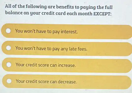 All of the following are benefits to paying the full
balance on your credit card each month EXCEPT:
You won't have to pay interest.
You won't have to pay any late fees.
Your credit score can increase.
Your credit score can decrease.