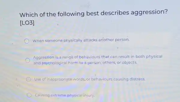 Which of the following best describes aggression?
[LO3]
When someone physically attacks another person.
Aggression is a range of behaviours that can result in both physical
and psychological harm to a person others, or objects.
Use of inappropriate words, or behaviours causing distress.
Causing extreme physical injury.