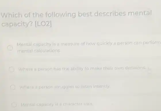 Which of the following best describes mental
capacity? [LO2]
Mental capacity is a measure of how quickly a person can perform
mental calculations.
Where a person has the ability to make their own decisions.
Where a person struggles to listen intently
Mental capacity is a character trait.