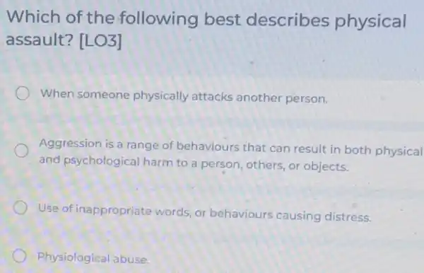 Which of the following best describes physical
assault? [LO3]
When someone physically attacks another person.
Aggression is a range of behaviours that can result in both physical
and psychological harm to a person , others, or objects.
Use of inappropriate words, or behaviours causing distress.
Physiological abuse.