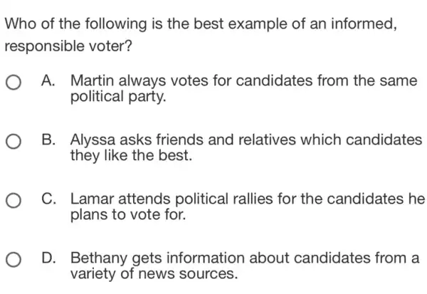 Who of the following is the best example of an informed,
responsible voter?
A. Martin always votes for candidates from the same
political party.
B. Alyssa asks friends and relatives which candidates
they like the best.
C. L .amar attends political rallies for the candidates he
plans to vote for.
D. Bethany gets information about candidates from a
variety of news sources.