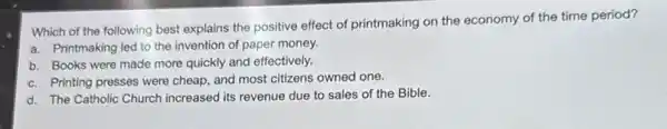 Which of the following best explains the positive effect of printmaking on the economy of the time period?
a. Printmaking led to the invention of paper money.
b. Books were made more quickly and effectively.
c. Printing presses were cheap, and most citizens owned one.
d. The Catholic Church increased its revenue due to sales of the Bible.