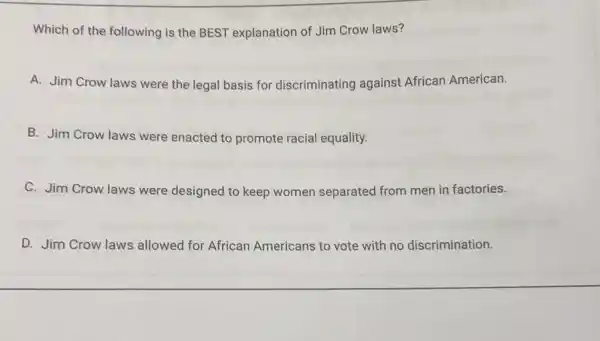 Which of the following is the BEST explanation of Jim Crow laws?
A. Jim Crow laws were the legal basis for discriminating against African American.
B. Jim Crow laws were enacted to promote racial equality.
C. Jim Crow laws were designed to keep women separated from men in factories.
D. Jim Crow laws allowed for African Americans to vote with no discrimination.