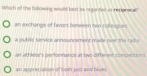 Which of the following would best be regarded as reciprocal?
an exchange of favors between two colleagues
a public service announcement made over the radio
an athlete's performance at two different competitions
an appreciation of both jazz and blues