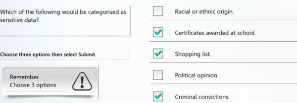 Which of the following would be categorised as
sensitive data?
Choose three options then select Submit.
Remember
Choose 3 options
Racial or ethnic origin
Certificates awarded at school.
Shopping list.
Political opinion.
Criminal convictions.