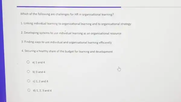 Which of the following are challenges for HR in organisational learning?
1. Linking individual learning to organizational learning and to organisational strategy
2. Developing systems to use individual learning as an organisational resource
3. Finding ways to use individual and organisational learning efficiently
4. Securing a healthy share of the budget for learning and development
a) 1 and 4
b) 3 and 4
c) 1,2 and 4
d) 1,2,3 and 4