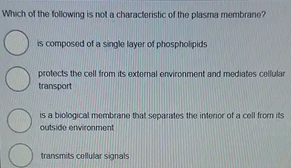 Which of the following is not a characteristic of the plasma membrane?
is composed of a single layer of phospholipids
protects the cell from its external environment and mediates cellular
transport
is a biological membrane that separates the interior of a cell from its
outside environment
transmits cellular signals