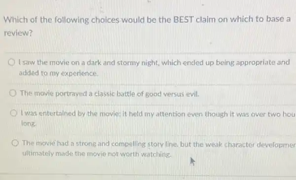 Which of the following choices would be the BEST claim on which to base a
review?
I saw the movie on a dark and stormy night, which ended up being appropriate and
added to my experience.
The movie portrayed a classic battle of good versus evil.
I was entertained by the movie; it held my attention even though it was over two hou
long.
The movie had a strong and compelling story line, but the weak character developmer
ultimately made the movie not worth watching.