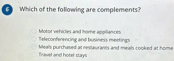 Which of the following are complements?
Motor vehicles and home appliances
Teleconferencing and business meetings
Meals purchased at restaurants and meals cooked at home
Travel and hotel stays