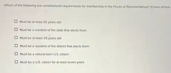 Which of the following are constitutional requirements for membership in the House of Representatives? (Check all that
Must be at least 35 years old
Must be a resident of the state that elects them
Must be at least 25 years old
Must be a resident of the district that elects them
Must be a natural-born U.S. citizen
Must be a U.S citizen for at least seven years