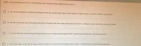 Which of the following was NOT a contributing factor that led to the Harlem Renaissance?
A. the Great Migration of African Americans from the South to the cities of the northern United States in search of better opportunities
B. African American men returning from war in Europe with new views about race and more confidence about what they could accomplish
C. a rise in literacy Jevels among African Americans as educational opportunities opened up dramatically in the decades prior
D. Jim Crow laws in the North that p prevented African Americans from joining labor unions or being hired by government agencies