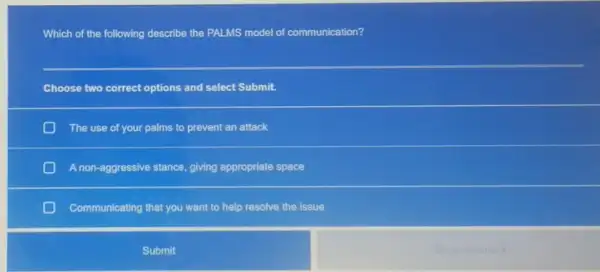 Which of the following describe the PALMS model of communication?
Choose two correct options and select Submit.
D The use of your palms to prevent an attack
A non-aggressive stance, giving appropriate space
Communicating that you want to help resolve the issue
Submit