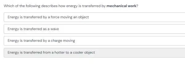 Which of the following describes how energy is transferred by mechanical work?
Energy is transferred by a force moving an object
Energy is transferred as a wave
Energy is transferred by a charge moving
Energy is transferred from a hotter to a cooler object