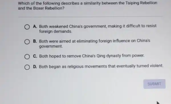 Which of the following describes a similarity between the Taiping Rebellion
and the Boxer Rebellion?
A. Both weakened China's government making it difficult to resist
foreign demands.
B. Both were aimed at eliminating foreign influence on China's
government.
C. Both hoped to remove China's Qing dynasty from power.
D. Both began as religious movements that eventually turned violent.