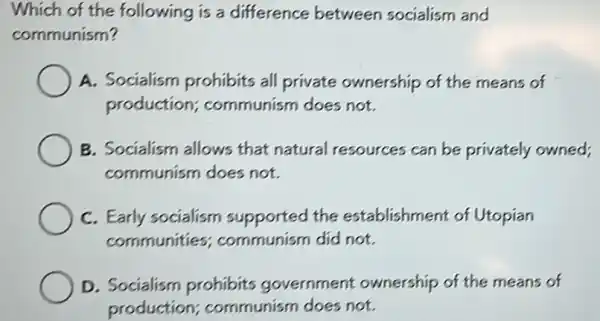 Which of the following is a difference between socialism and
communism?
A. Socialism prohibits all private ownership of the means of
production communism does not.
B. Socialism allows that natural resources can be privately owned;
communism does not.
C. Early socialism supported the establishment of Utopian
communities communism did not.
D. Socialism prohibits government ownership of the means of
production communism does not.