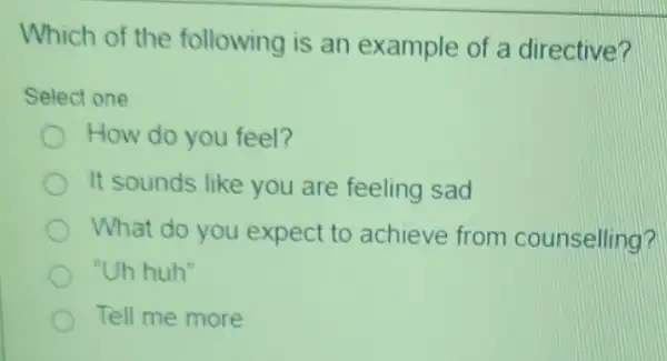 Which of the following is an example of a directive?
Select one
How do you feel?
It sounds like you are feeling sad
What do you expect to achieve from counselling?
"Uh huh"
Tell me more