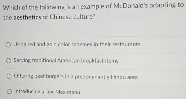 Which of the following is an example of McDonald's adapting to
the aesthetics of Chinese culture?
Using red and gold color schemes in their restaurants
Serving traditional American breakfast items
Offering beef burgers in a predominantly Hindu area
Introducing a Tex-Mex menu