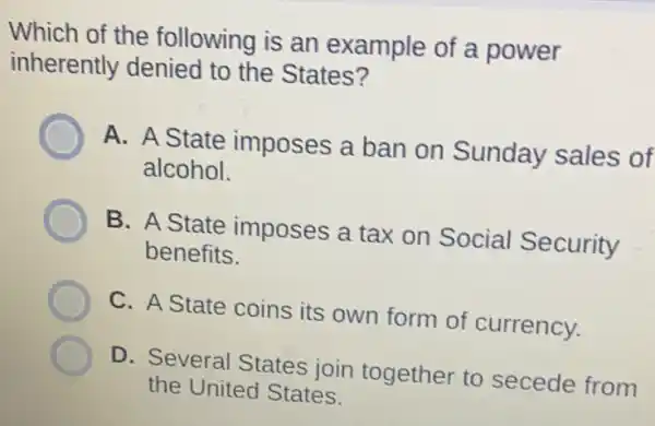 Which of the following is an example of a power
inherently denied to the States?
A. A State imposes a ban on Sunday sales of
alcohol.
B. A State imposes a tax on Social Security
benefits.
C. A State coins its own form of currency.
D. Several States join together to secede from
the United States.