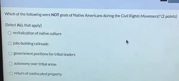 Which of the following were NOT goals of Native Americans during the Civil Rights Movement? (2 points)
[Select ALL that apply]
revitalization of native culture
D jobs building railroads
D government positions for triba leaders
D autonomy over tribal areas
D return of confiscated property