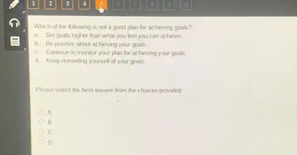 Which of the following is not a good plan for achieving goals?
a. Set goals higher than what you feel you can achieve.
b. Be positive about achieving your goals.
c. Continue to monitor your plan for achieving your goals.
d. Keep reminding yourself of your goals.
Please select the best answer from the choices provided
A
B
D