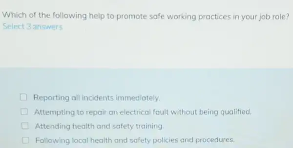 Which of the following help to promote safe working practices in your job role?
Select 3 answers
Reporting all incidents immediately.
Attempting to repair an electrical fault without being qualified.
Attending health and safety training.
Following local health and safety policies and procedures.