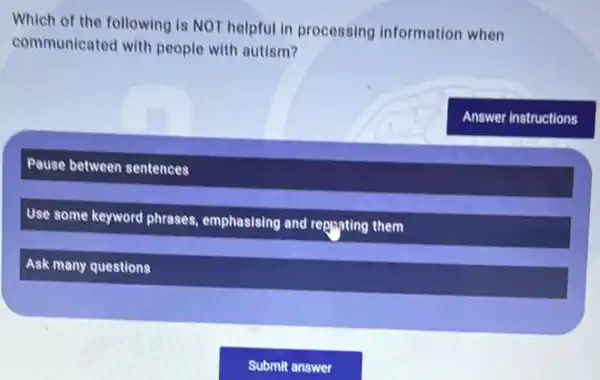 Which of the following is NOT helpful in processing information when
communicated with people with autism?
Pause between sentences
Use some keyword phrases emphasising and replayting them
Ask many questions
Answer instructions