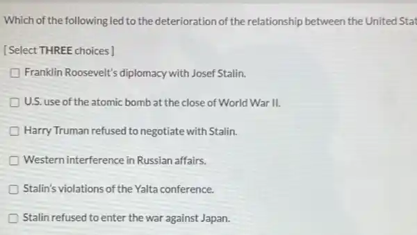 Which of the following led to the deterioration of the relationship between the United Stat
[Select THREE choices]
Franklin Roosevelt's diplomacy with Josef Stalin.
U.S. use of the atomic bomb at the close of World War II.
Harry Truman refused to negotiate with Stalin.
Western interference in Russian affairs.
Stalin's violations of the Yalta conference.
Stalin refused to enter the war against Japan.