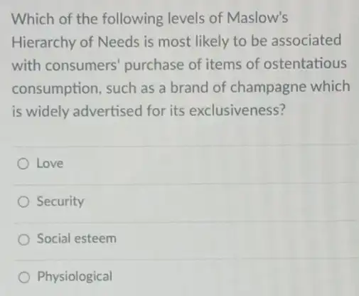 Which of the following levels of Maslow's
Hierarchy of Needs is most likely to be associated
with consumers purchase of items of ostentatious
consumption, such as a brand of champagne which
is widely advertised for its exclusiveness?
Love
Security
Social esteem
Physiological