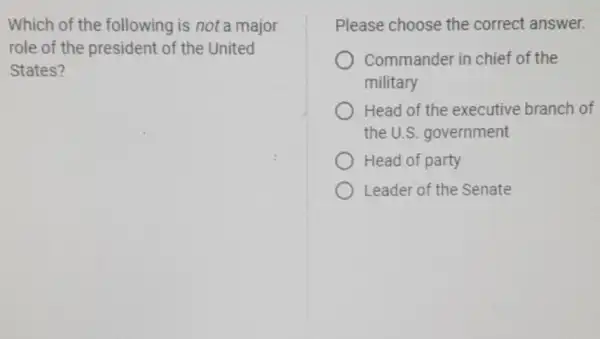 Which of the following is not a major
role of the president of the United
States?
Please choose the correct answer.
Commander in chief of the
military
Head of the executive branch of
the U.S government
Head of party
Leader of the Senate